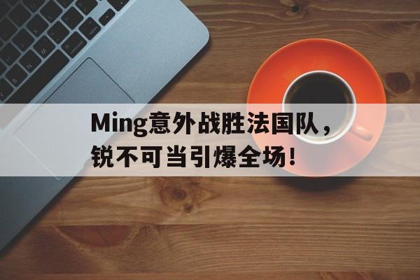 包含Ming意外战胜法国队，锐不可当引爆全场！的词条-j9九游会官网